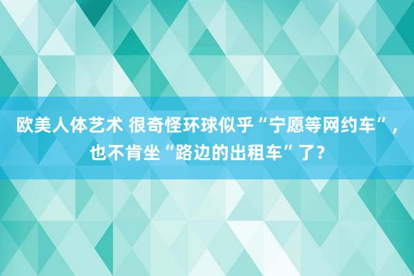 欧美人体艺术 很奇怪环球似乎“宁愿等网约车”，也不肯坐“路边的出租车”了？