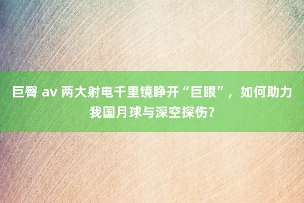 巨臀 av 两大射电千里镜睁开“巨眼”，如何助力我国月球与深空探伤？