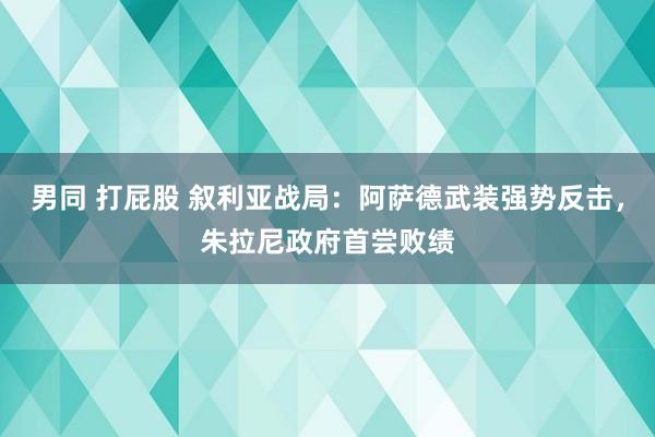 男同 打屁股 叙利亚战局：阿萨德武装强势反击，朱拉尼政府首尝败绩