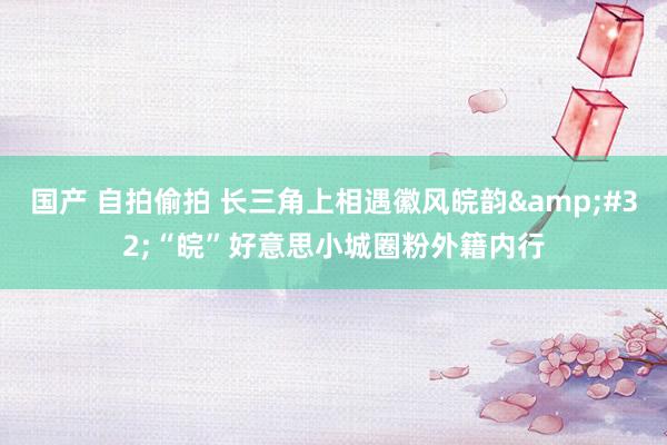 国产 自拍偷拍 长三角上相遇徽风皖韵&#32;“皖”好意思小城圈粉外籍内行