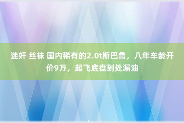 迷奸 丝袜 国内稀有的2.0t斯巴鲁，八年车龄开价9万，起飞底盘到处漏油