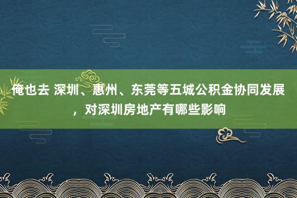 俺也去 深圳、惠州、东莞等五城公积金协同发展，对深圳房地产有哪些影响