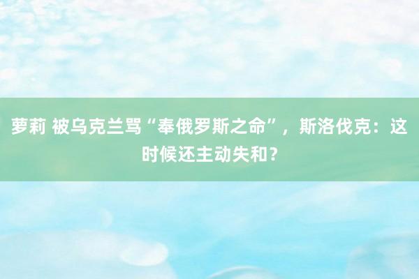 萝莉 被乌克兰骂“奉俄罗斯之命”，斯洛伐克：这时候还主动失和？