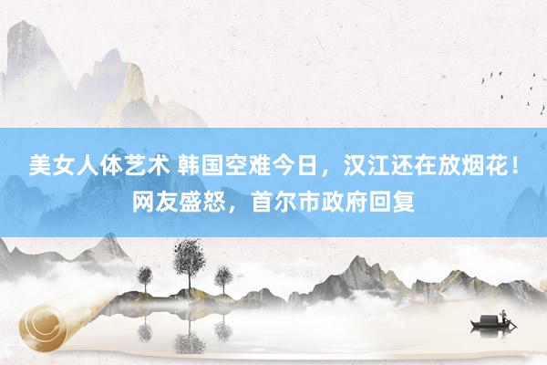 美女人体艺术 韩国空难今日，汉江还在放烟花！网友盛怒，首尔市政府回复