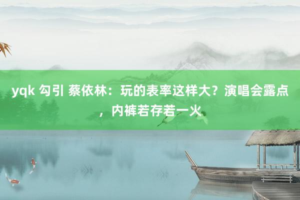 yqk 勾引 蔡依林：玩的表率这样大？演唱会露点，内裤若存若一火