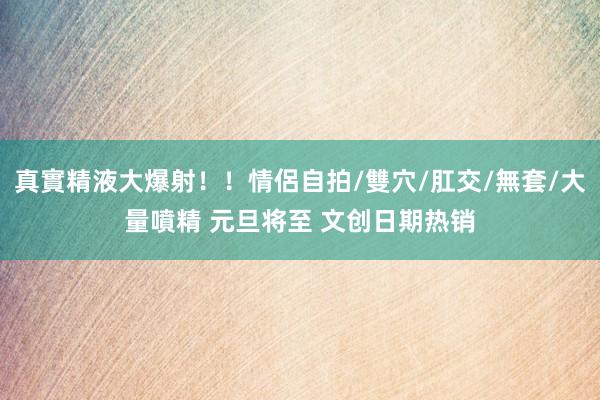 真實精液大爆射！！情侶自拍/雙穴/肛交/無套/大量噴精 元旦将至 文创日期热销