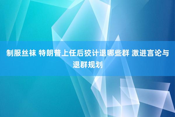 制服丝袜 特朗普上任后狡计退哪些群 激进言论与退群规划