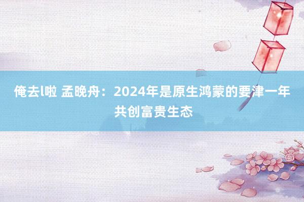 俺去l啦 孟晚舟：2024年是原生鸿蒙的要津一年 共创富贵生态