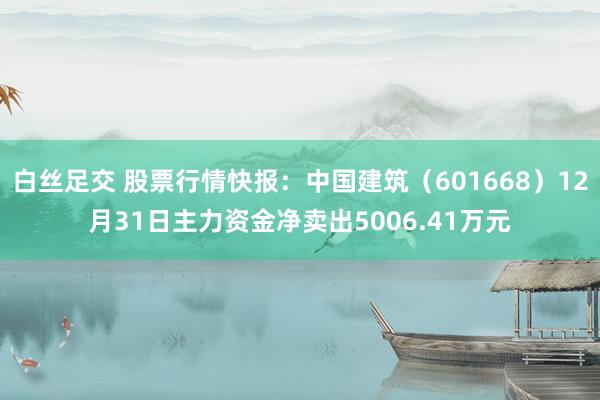 白丝足交 股票行情快报：中国建筑（601668）12月31日主力资金净卖出5006.41万元