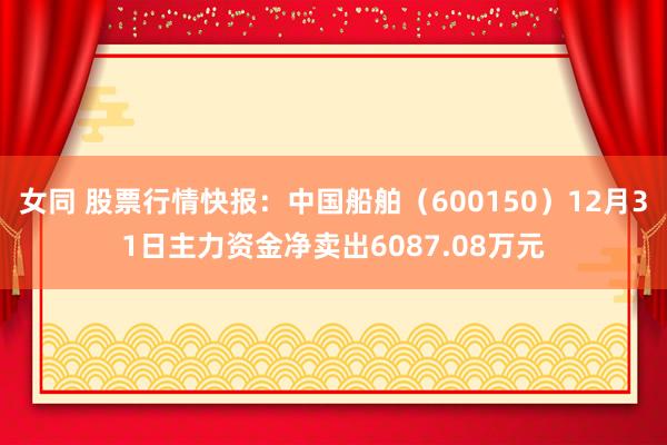 女同 股票行情快报：中国船舶（600150）12月31日主力资金净卖出6087.08万元