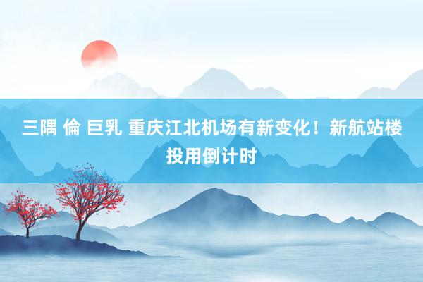 三隅 倫 巨乳 重庆江北机场有新变化！新航站楼投用倒计时