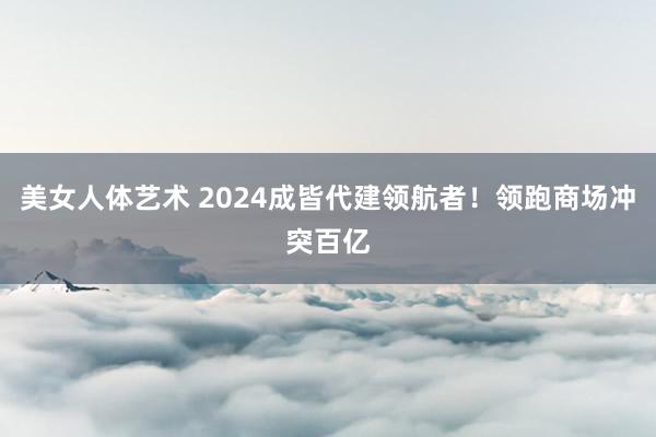 美女人体艺术 2024成皆代建领航者！领跑商场冲突百亿