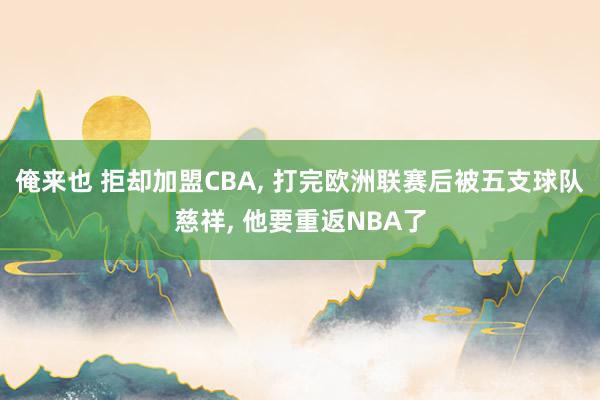 俺来也 拒却加盟CBA， 打完欧洲联赛后被五支球队慈祥， 他要重返NBA了