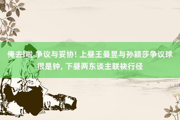 俺去l啦 争议与妥协! 上昼王曼昱与孙颖莎争议球很是钟， 下昼两东谈主联袂行径