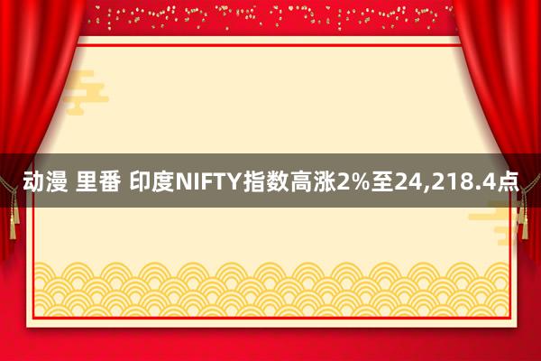 动漫 里番 印度NIFTY指数高涨2%至24，218.4点