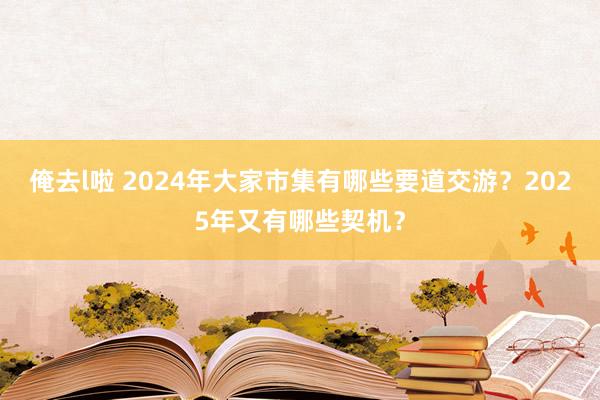 俺去l啦 2024年大家市集有哪些要道交游？2025年又有哪些契机？