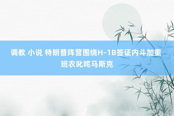 调教 小说 特朗普阵营围绕H-1B签证内斗加重 班农叱咤马斯克