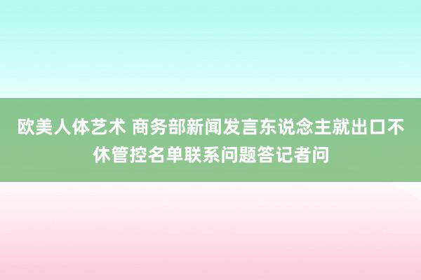 欧美人体艺术 商务部新闻发言东说念主就出口不休管控名单联系问题答记者问