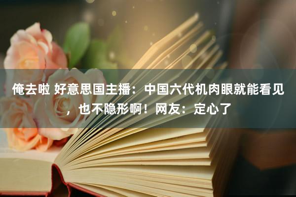 俺去啦 好意思国主播：中国六代机肉眼就能看见，也不隐形啊！网友：定心了