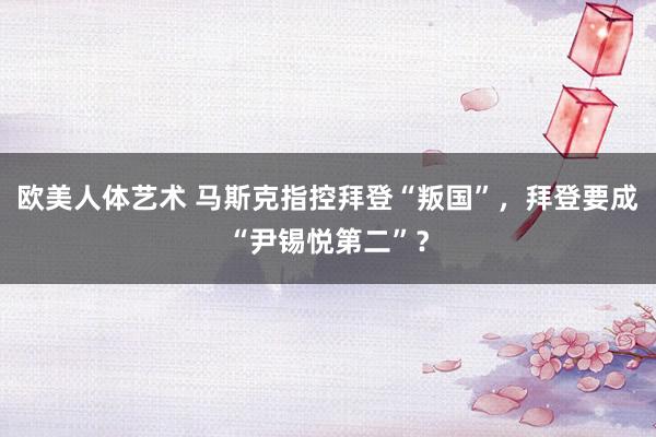 欧美人体艺术 马斯克指控拜登“叛国”，拜登要成“尹锡悦第二”？