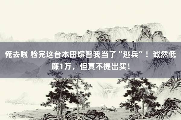 俺去啦 验完这台本田缤智我当了“逃兵”！诚然低廉1万，但真不提出买！