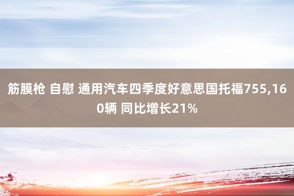 筋膜枪 自慰 通用汽车四季度好意思国托福755，160辆 同比增长21%