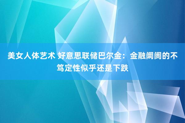 美女人体艺术 好意思联储巴尔金：金融阛阓的不笃定性似乎还是下跌