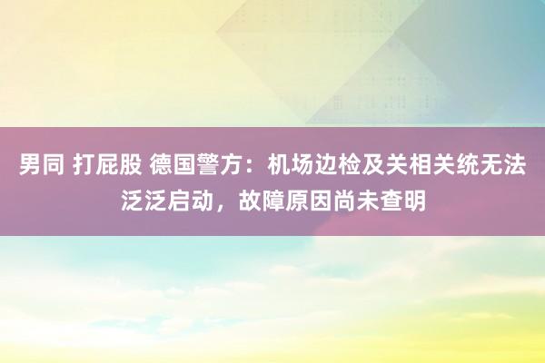 男同 打屁股 德国警方：机场边检及关相关统无法泛泛启动，故障原因尚未查明