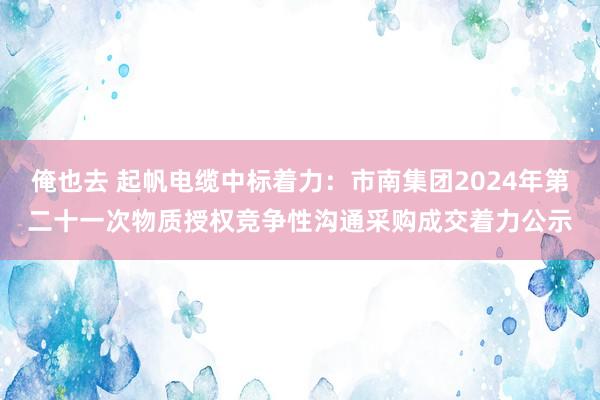 俺也去 起帆电缆中标着力：市南集团2024年第二十一次物质授权竞争性沟通采购成交着力公示