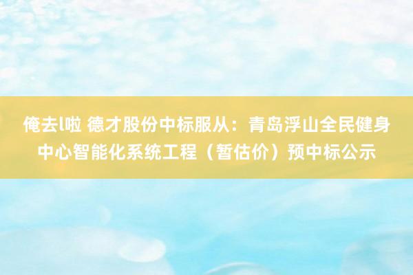 俺去l啦 德才股份中标服从：青岛浮山全民健身中心智能化系统工程（暂估价）预中标公示