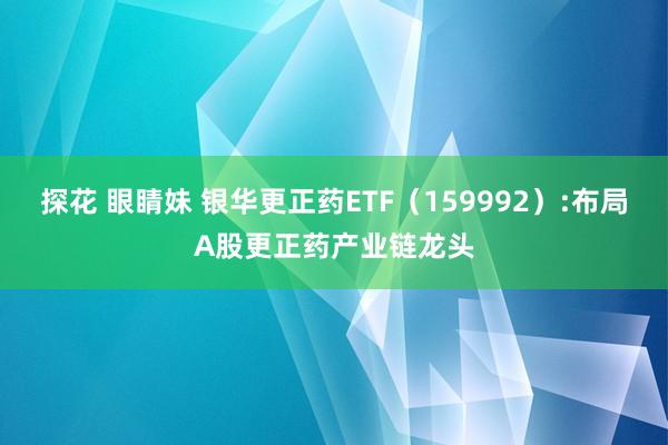 探花 眼睛妹 银华更正药ETF（159992）:布局A股更正药产业链龙头