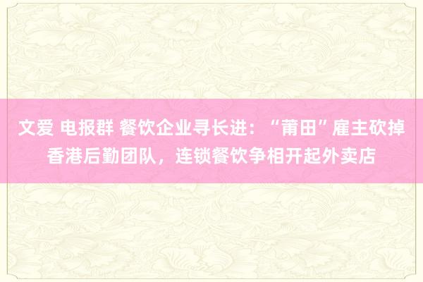 文爱 电报群 餐饮企业寻长进：“莆田”雇主砍掉香港后勤团队，连锁餐饮争相开起外卖店