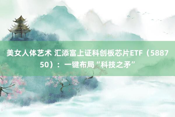 美女人体艺术 汇添富上证科创板芯片ETF（588750）：一键布局“科技之矛”