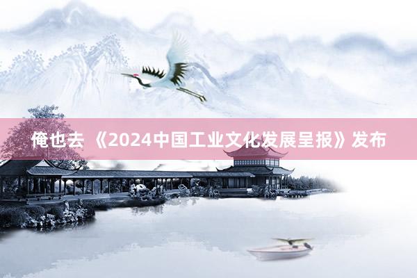 俺也去 《2024中国工业文化发展呈报》发布