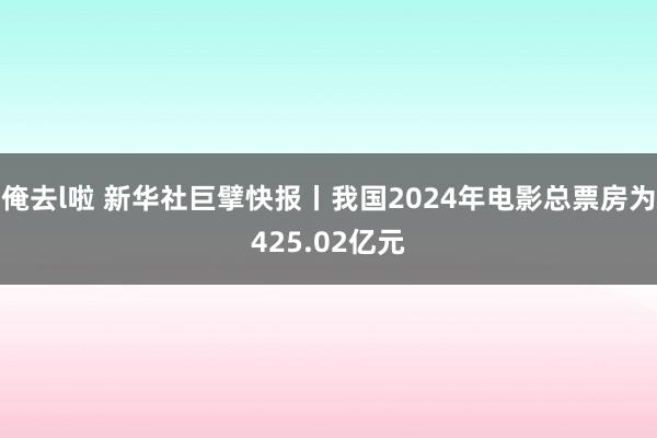 俺去l啦 新华社巨擘快报丨我国2024年电影总票房为425.02亿元