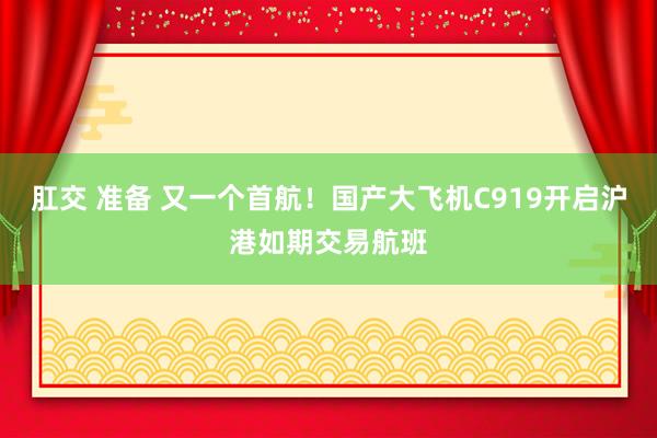 肛交 准备 又一个首航！国产大飞机C919开启沪港如期交易航班