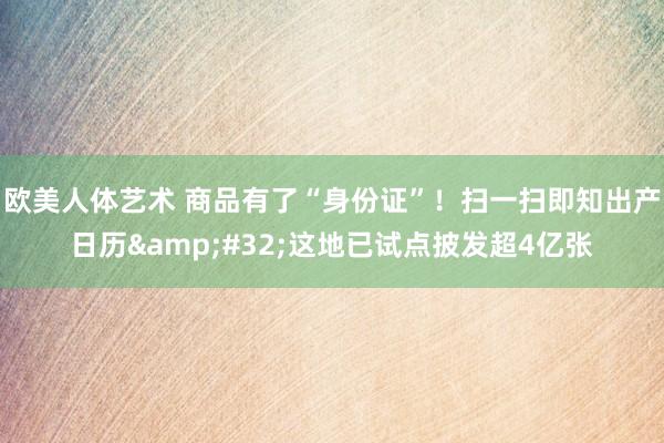 欧美人体艺术 商品有了“身份证”！扫一扫即知出产日历&#32;这地已试点披发超4亿张