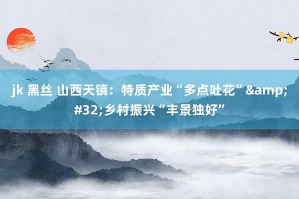 jk 黑丝 山西天镇：特质产业“多点吐花”&#32;乡村振兴“丰景独好”