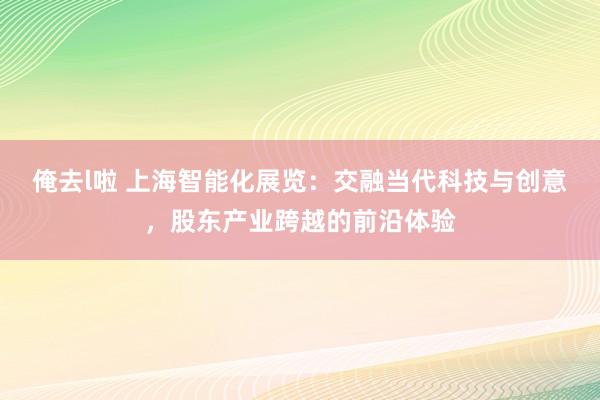 俺去l啦 上海智能化展览：交融当代科技与创意，股东产业跨越的前沿体验