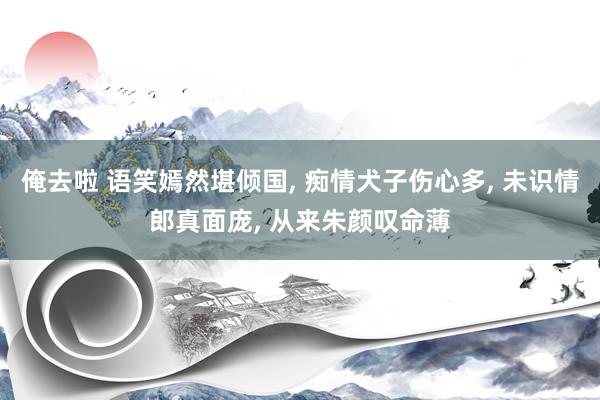 俺去啦 语笑嫣然堪倾国， 痴情犬子伤心多， 未识情郎真面庞， 从来朱颜叹命薄