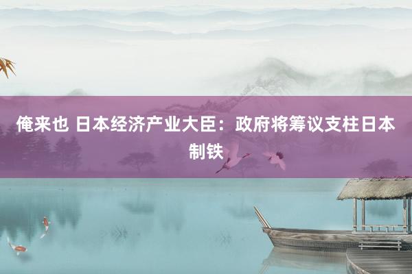 俺来也 日本经济产业大臣：政府将筹议支柱日本制铁