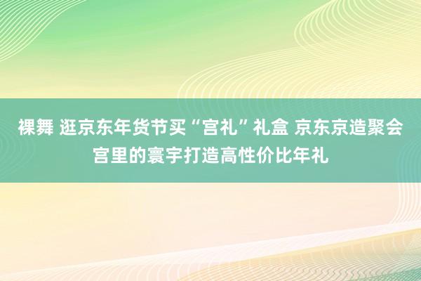 裸舞 逛京东年货节买“宫礼”礼盒 京东京造聚会宫里的寰宇打造高性价比年礼