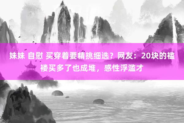 妹妹 自慰 买穿着要精挑细选？网友：20块的褴褛买多了也成堆，感性浮滥才