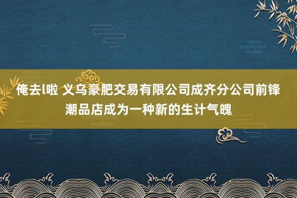 俺去l啦 义乌豪肥交易有限公司成齐分公司前锋潮品店成为一种新的生计气魄