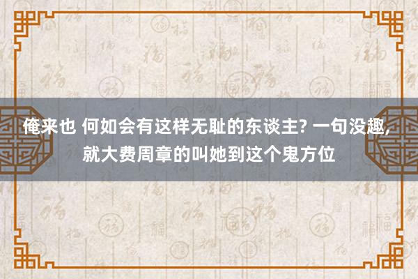 俺来也 何如会有这样无耻的东谈主? 一句没趣， 就大费周章的叫她到这个鬼方位