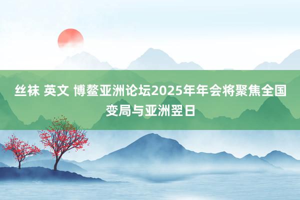 丝袜 英文 博鳌亚洲论坛2025年年会将聚焦全国变局与亚洲翌日