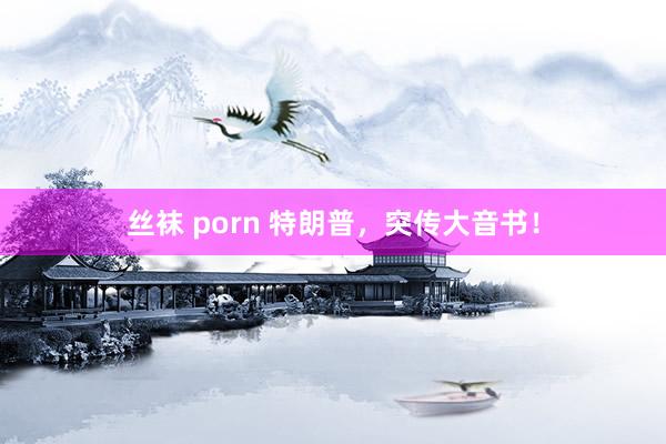 丝袜 porn 特朗普，突传大音书！