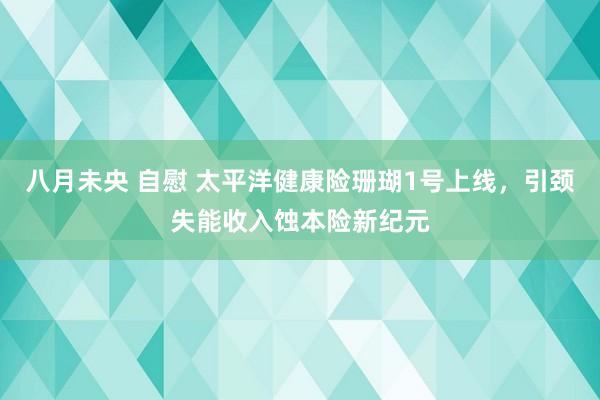 八月未央 自慰 太平洋健康险珊瑚1号上线，引颈失能收入蚀本险新纪元