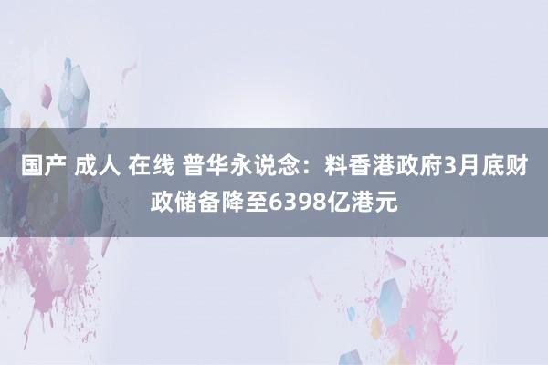 国产 成人 在线 普华永说念：料香港政府3月底财政储备降至6398亿港元