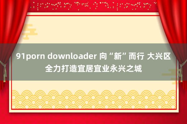 91porn downloader 向“新”而行 大兴区全力打造宜居宜业永兴之城